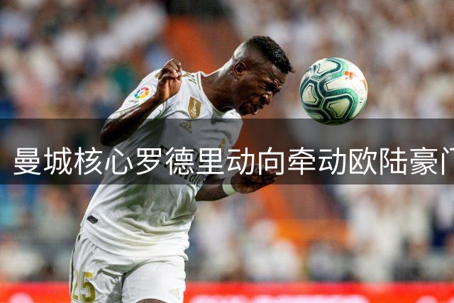 曼城核心罗德里动向牵动欧陆豪门 夏窗中场洗牌在即